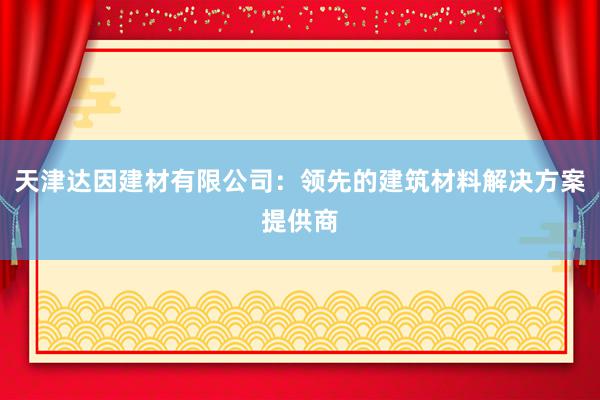 天津达因建材有限公司：领先的建筑材料解决方案提供商